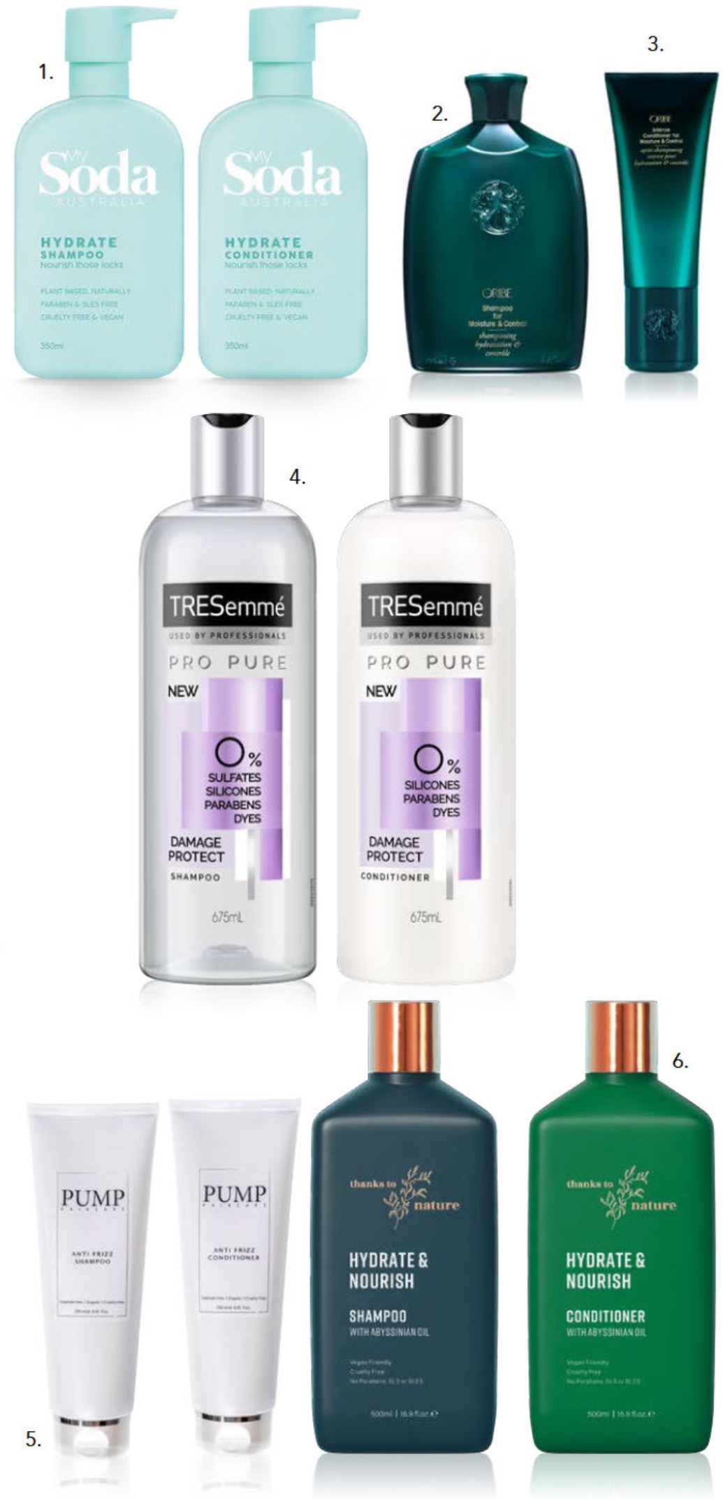 Wash with care 1. My Soda Australia Hydrate Shampoo & Conditioner 350 ml, $10 each, 2. Oribe Shampoo for Moisture & Control 250 ml, $68, 3. Oribe Intense Conditioner for Moisture & Control 200 ml, $72, 4. TRESemmé Pro Pure Damage Shampoo and Conditioner 675 ml, $12.99 each, 5. Pump Anti Frizz Shampoo & Conditioner 205 ml, $34.95 each, 6. Thanks To Nature Hydrate & Nourish Shampoo & Conditioner 500 ml, $16 each