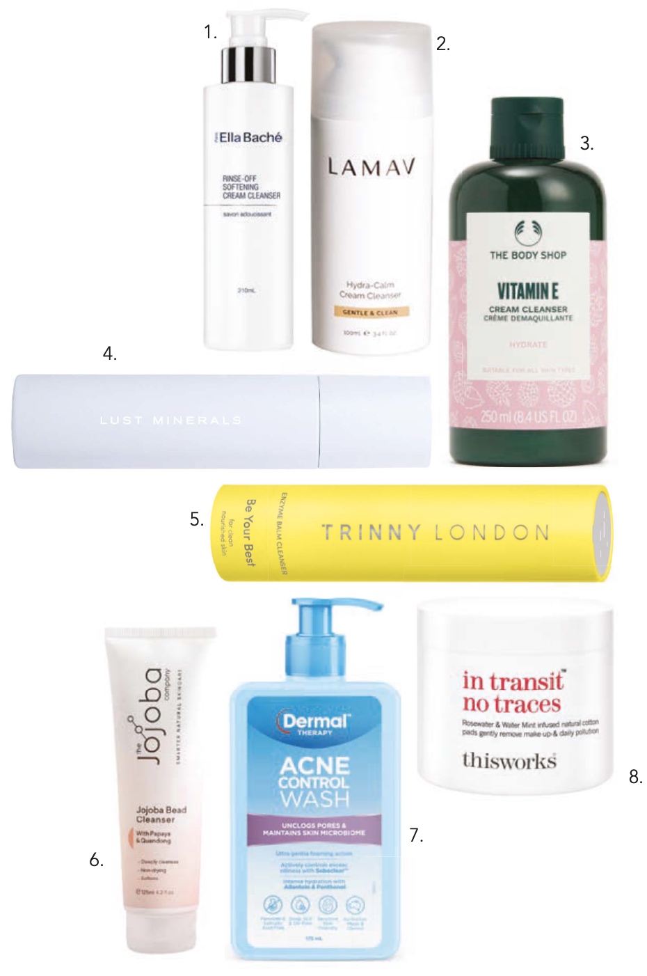 1.Ella Baché Rinse-off Softening Cream Cleanser $74, 2. LAMAV Hydra-Calm Cream Cleanser, $35, 3. The Body Shop Vitamin E Cream Cleanser 250ml, $22, 4. Lust Minerals Superfood Gel Cleanser 200ml, $48, 5. Trinny London Be Your Best Enzyme Balm Cleanser, $60, 6. The Jojoba Company Jojoba Bead Cleanser, $31.95, 7. Dermal Therapy Acne Control Wash, $18.99, 8. This Works In Transit No Traces $35